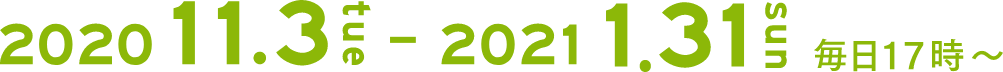 2020.11.3(tue)-2021.1.31(sun)毎日17時〜