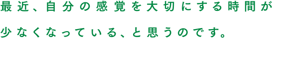 最近、自分の感覚を大切にする時間が少なくなっている、と思うのです。