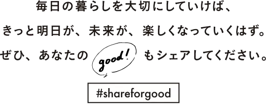 毎日の暮らしを大切にしていけば、きっと明日が、未来が、楽しくなっていくはず。ぜひ、あなたのgood!もシェアしてください。#shareforgood