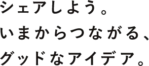 シェアしよう。いまからつながる、グッドなアイディア。