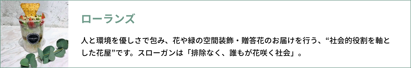 ローランズ ⼈と環境を優しさで包み、花や緑の空間装飾・贈答花のお届けを⾏う、“社会的役割を軸とした花屋”です。 スローガンは「排除なく、誰もが花咲く社会」。