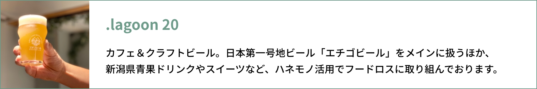 .lagoon 20 カフェ＆クラフトビール。⽇本第⼀号地ビール「エチゴビール」をメインに扱うほか、 新潟県⻘果ドリンクやスイーツなど、ハネモノ活⽤でフードロスに取り組んでおります。